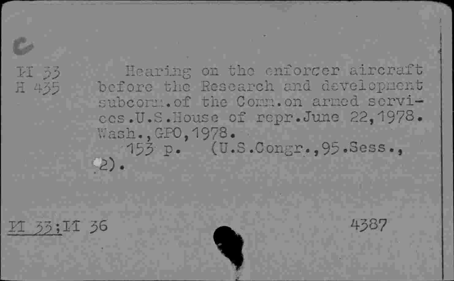 ﻿II 95
H 495
Hearing on the enforcer aircraft before the Research, and development subcom.of the Com. on armed services .U.S .House of repr.June 22,1978» Wash.,GPO,1978.
159 p. (U.S.Congr.,95»Sess., .2)»
II 99; Il 96
4987